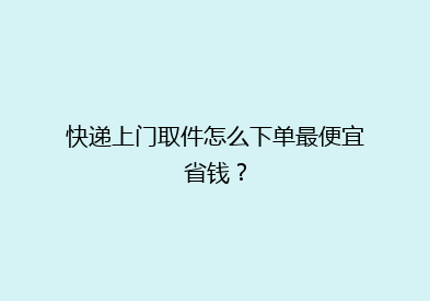 快递上门取件怎么下单最便宜省钱？