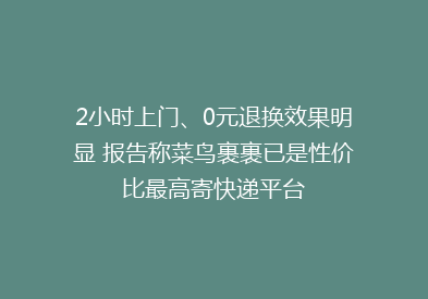 2小时上门、0元退换效果明显 报告称菜鸟裹裹已是性价比最高寄快递平台