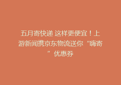五月寄快递 这样更便宜！上游新闻携京东物流送你“嗨寄”优惠券