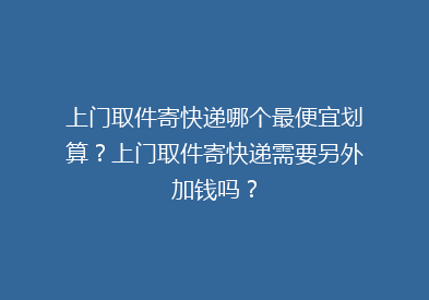 上门取件寄快递哪个最便宜划算？上门取件寄快递需要另外加钱吗？