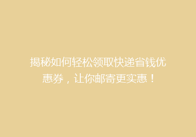揭秘如何轻松领取快递省钱优惠券，让你邮寄更实惠！