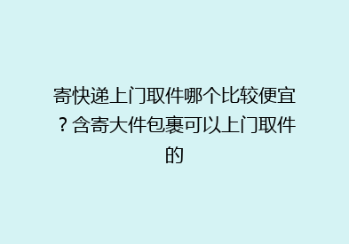 寄快递上门取件哪个比较便宜？含寄大件包裹可以上门取件的