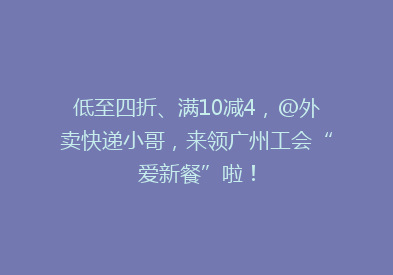 低至四折、满10减4，@外卖快递小哥，来领广州工会“爱新餐”啦！