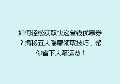 如何轻松获取快递省钱优惠券？揭秘五大隐藏领取技巧，帮你省下大笔运费！