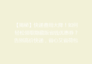 【揭秘】快递费用大降！如何轻松领取隐藏版省钱优惠券？告别高价快递，省心又省荷包！