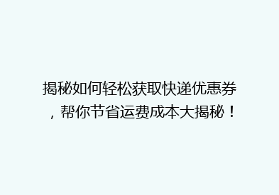 揭秘如何轻松获取快递优惠券，帮你节省运费成本大揭秘！