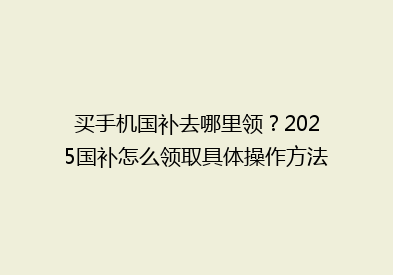 买手机国补去哪里领？2025国补怎么领取具体操作方法