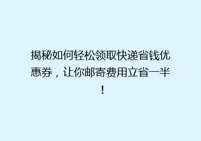 揭秘如何轻松领取快递省钱优惠券，让你邮寄费用立省一半！