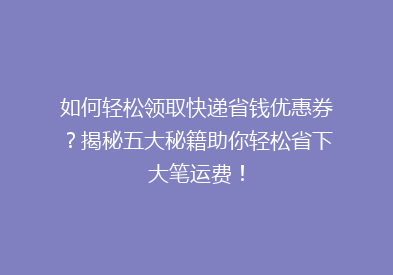 如何轻松领取快递省钱优惠券？揭秘五大秘籍助你轻松省下大笔运费！