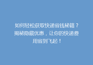 如何轻松获取快递省钱秘籍？揭秘隐藏优惠，让你的快递费用省到飞起！