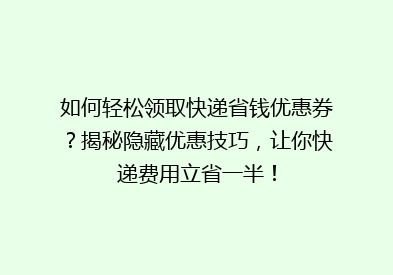 如何轻松领取快递省钱优惠券？揭秘隐藏优惠技巧，让你快递费用立省一半！