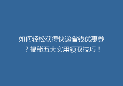 如何轻松获得快递省钱优惠券？揭秘五大实用领取技巧！