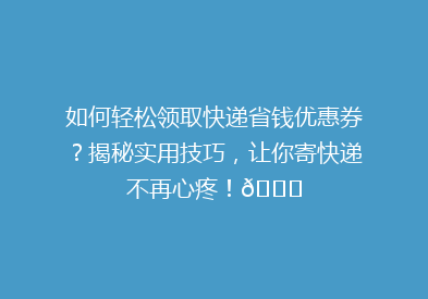 如何轻松领取快递省钱优惠券？揭秘实用技巧，让你寄快递不再心疼！🎉