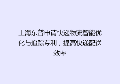 上海东普申请快递物流智能优化与追踪专利，提高快递配送效率